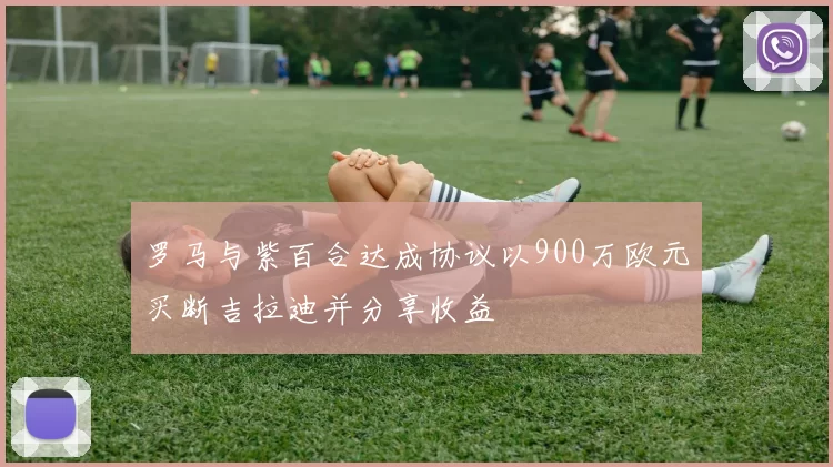 罗马与紫百合达成协议以900万欧元买断吉拉迪并分享收益