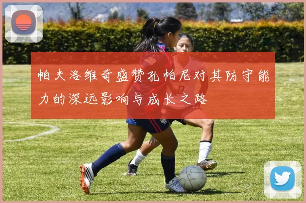 帕夫洛维奇盛赞孔帕尼对其防守能力的深远影响与成长之路