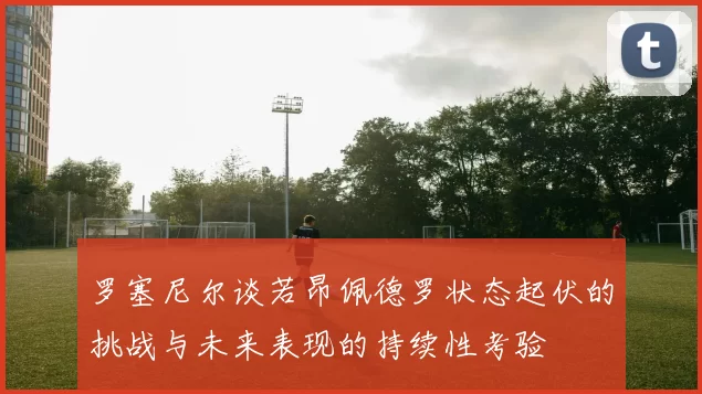 罗塞尼尔谈若昂佩德罗状态起伏的挑战与未来表现的持续性考验