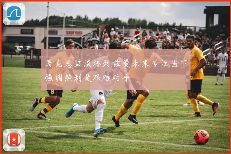 马竞总监谈格列兹曼未来专注当下强调热刺是艰难对手