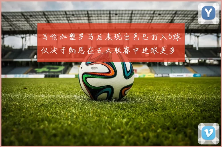马伦加盟罗马后表现出色已打入6球仅次于凯恩在五大联赛中进球更多